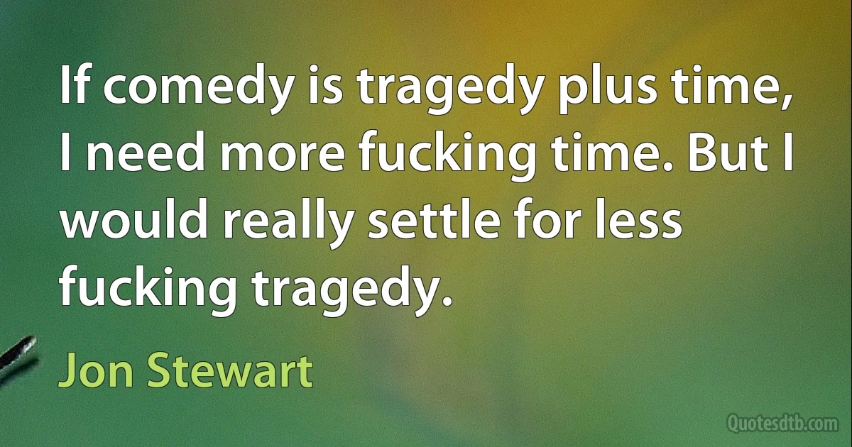 If comedy is tragedy plus time, I need more fucking time. But I would really settle for less fucking tragedy. (Jon Stewart)