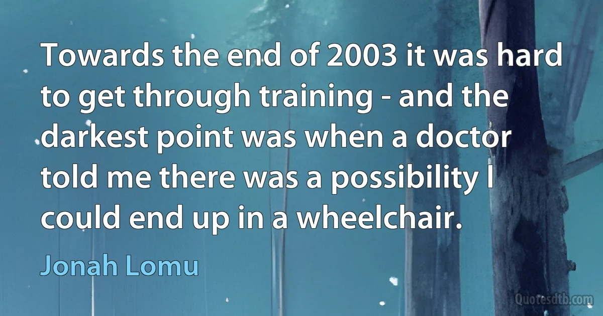 Towards the end of 2003 it was hard to get through training - and the darkest point was when a doctor told me there was a possibility I could end up in a wheelchair. (Jonah Lomu)