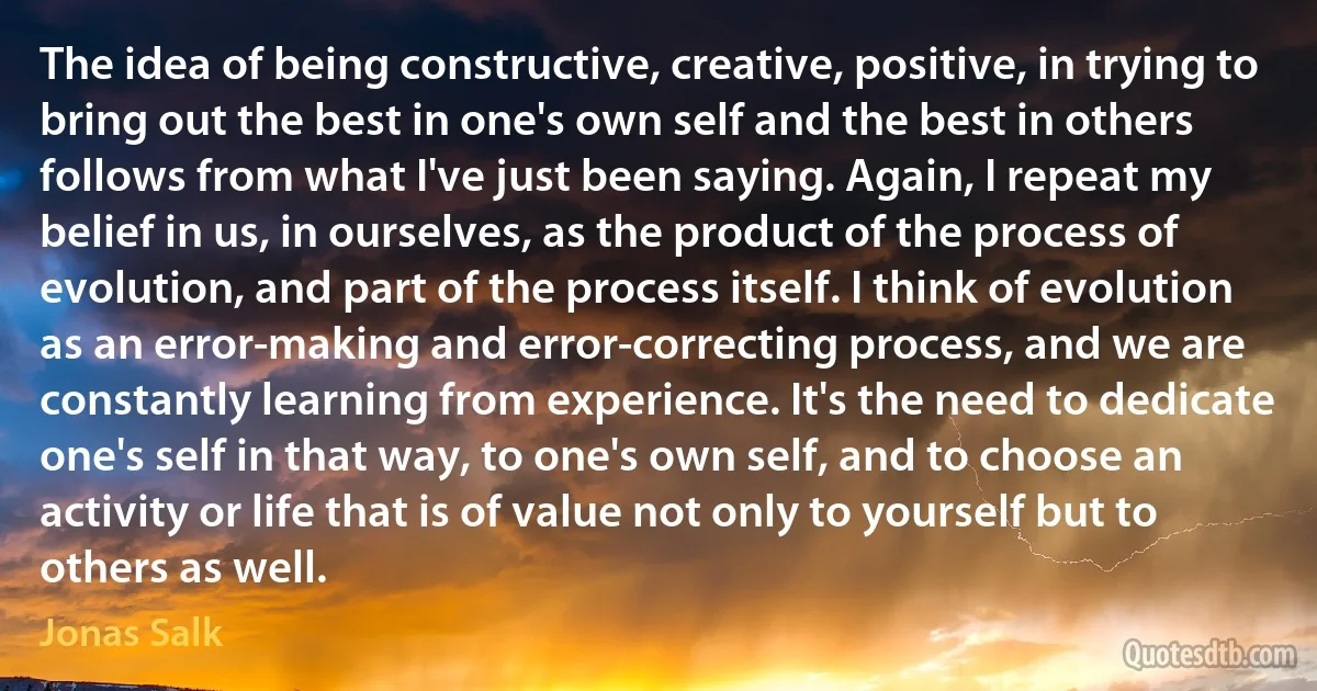 The idea of being constructive, creative, positive, in trying to bring out the best in one's own self and the best in others follows from what I've just been saying. Again, I repeat my belief in us, in ourselves, as the product of the process of evolution, and part of the process itself. I think of evolution as an error-making and error-correcting process, and we are constantly learning from experience. It's the need to dedicate one's self in that way, to one's own self, and to choose an activity or life that is of value not only to yourself but to others as well. (Jonas Salk)