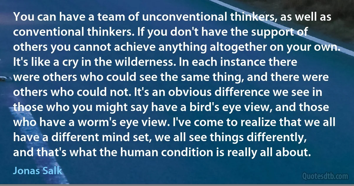 You can have a team of unconventional thinkers, as well as conventional thinkers. If you don't have the support of others you cannot achieve anything altogether on your own. It's like a cry in the wilderness. In each instance there were others who could see the same thing, and there were others who could not. It's an obvious difference we see in those who you might say have a bird's eye view, and those who have a worm's eye view. I've come to realize that we all have a different mind set, we all see things differently, and that's what the human condition is really all about. (Jonas Salk)