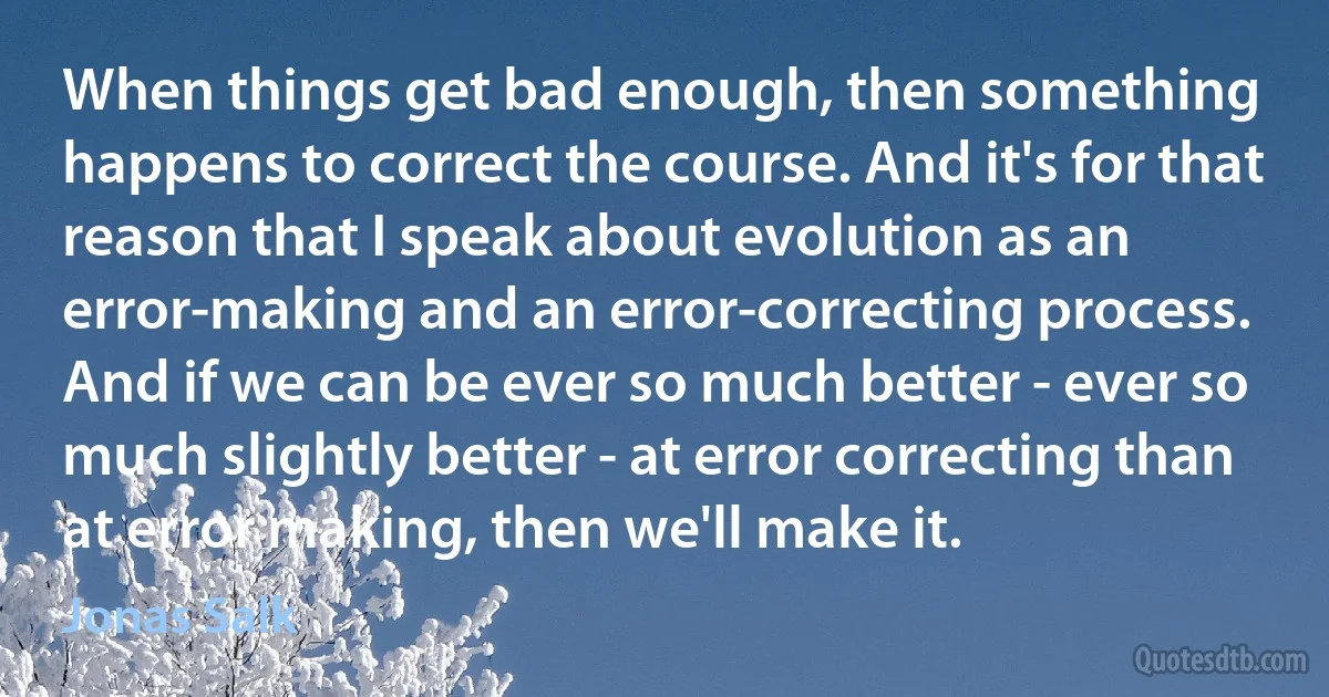 When things get bad enough, then something happens to correct the course. And it's for that reason that I speak about evolution as an error-making and an error-correcting process. And if we can be ever so much better - ever so much slightly better - at error correcting than at error making, then we'll make it. (Jonas Salk)