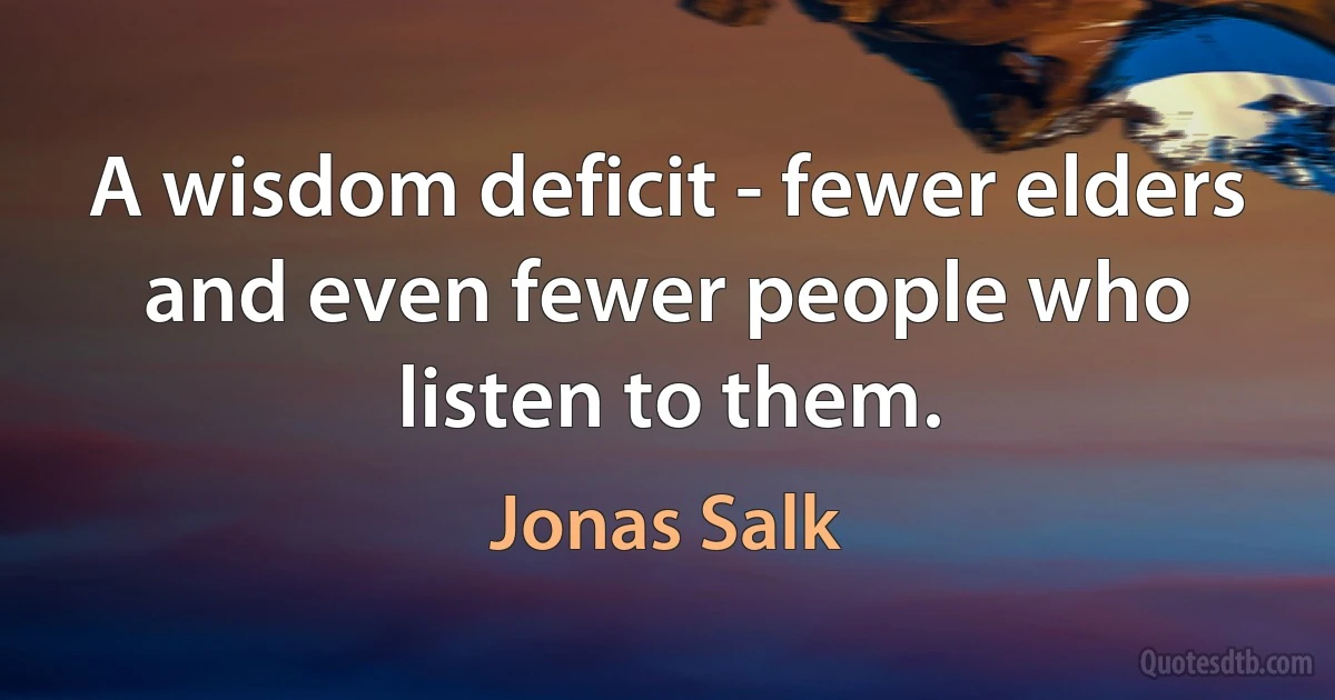 A wisdom deficit - fewer elders and even fewer people who listen to them. (Jonas Salk)