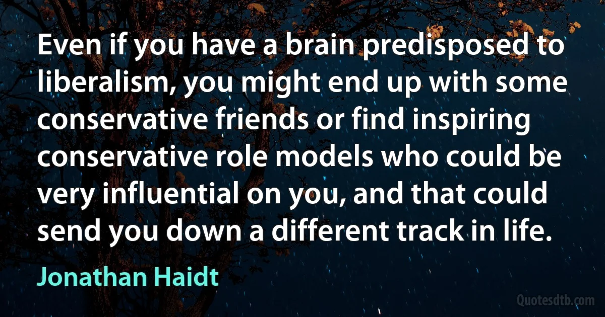 Even if you have a brain predisposed to liberalism, you might end up with some conservative friends or find inspiring conservative role models who could be very influential on you, and that could send you down a different track in life. (Jonathan Haidt)