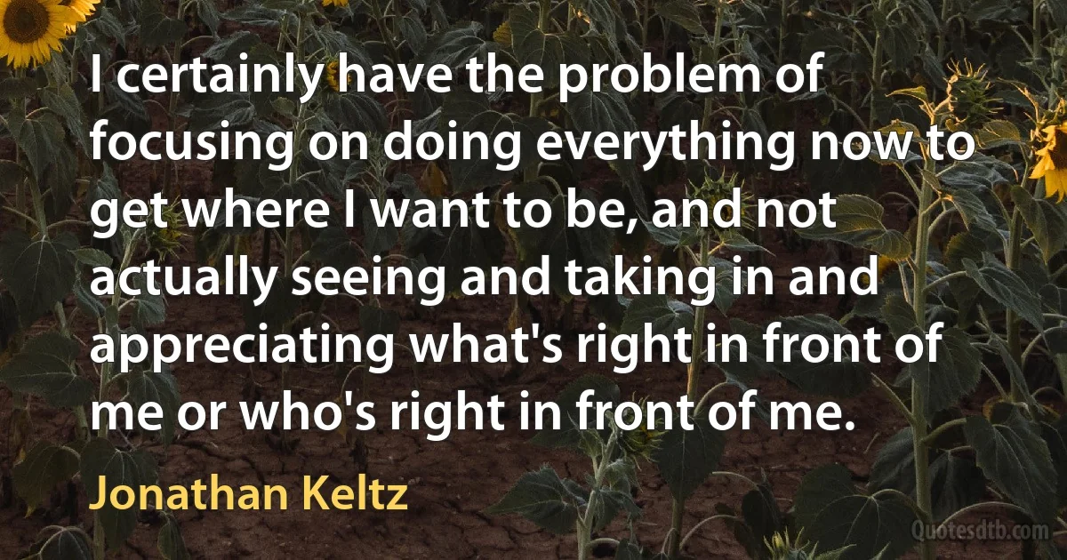 I certainly have the problem of focusing on doing everything now to get where I want to be, and not actually seeing and taking in and appreciating what's right in front of me or who's right in front of me. (Jonathan Keltz)