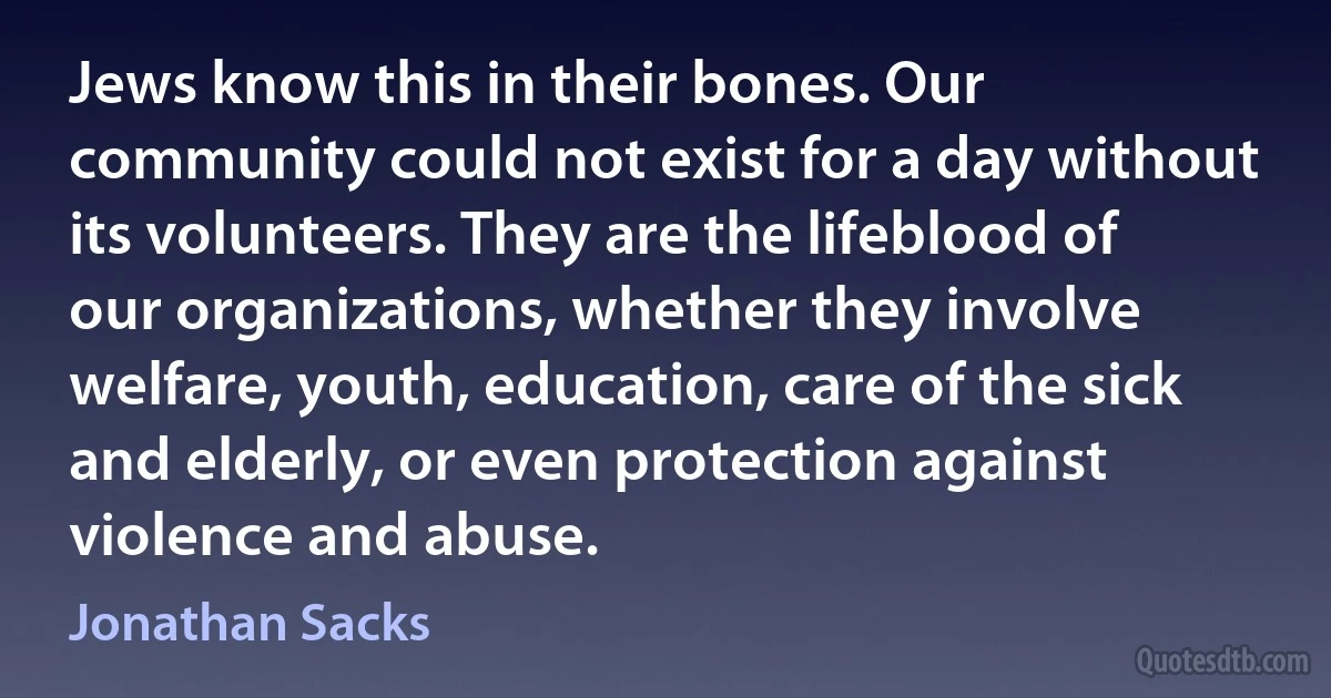 Jews know this in their bones. Our community could not exist for a day without its volunteers. They are the lifeblood of our organizations, whether they involve welfare, youth, education, care of the sick and elderly, or even protection against violence and abuse. (Jonathan Sacks)