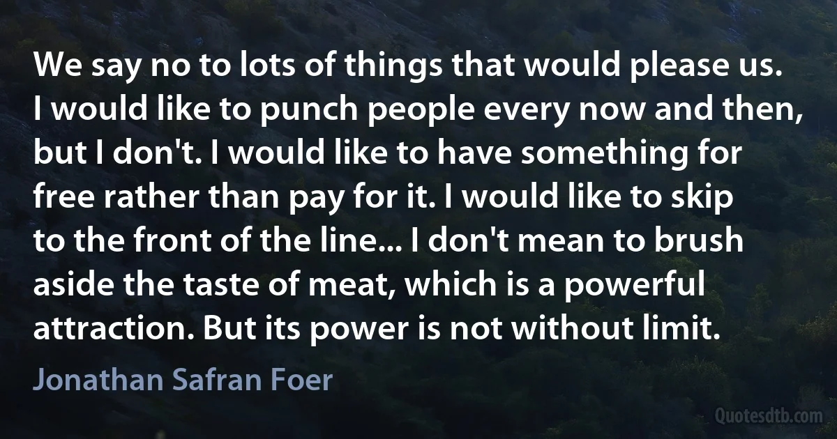 We say no to lots of things that would please us. I would like to punch people every now and then, but I don't. I would like to have something for free rather than pay for it. I would like to skip to the front of the line... I don't mean to brush aside the taste of meat, which is a powerful attraction. But its power is not without limit. (Jonathan Safran Foer)