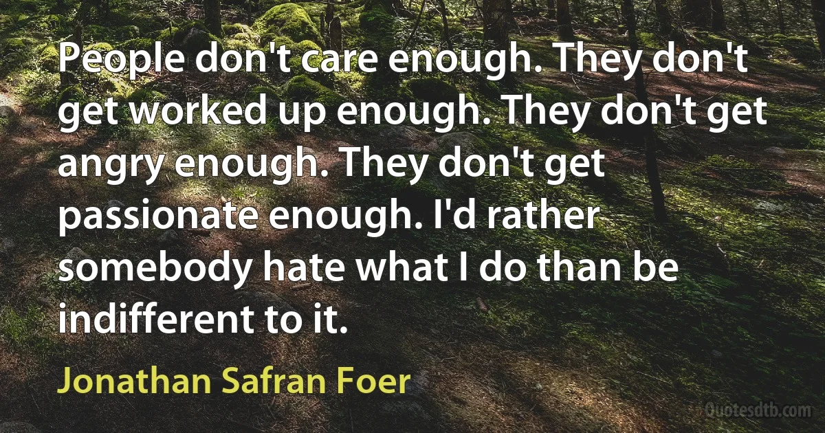 People don't care enough. They don't get worked up enough. They don't get angry enough. They don't get passionate enough. I'd rather somebody hate what I do than be indifferent to it. (Jonathan Safran Foer)