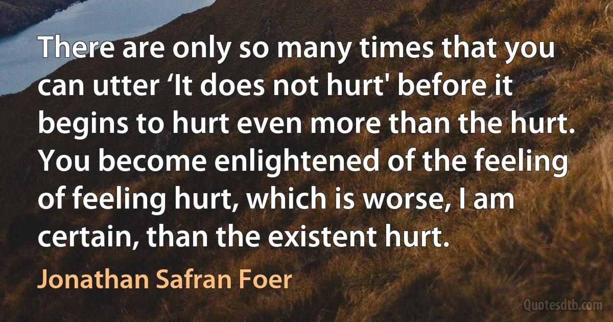 There are only so many times that you can utter ‘It does not hurt' before it begins to hurt even more than the hurt. You become enlightened of the feeling of feeling hurt, which is worse, I am certain, than the existent hurt. (Jonathan Safran Foer)