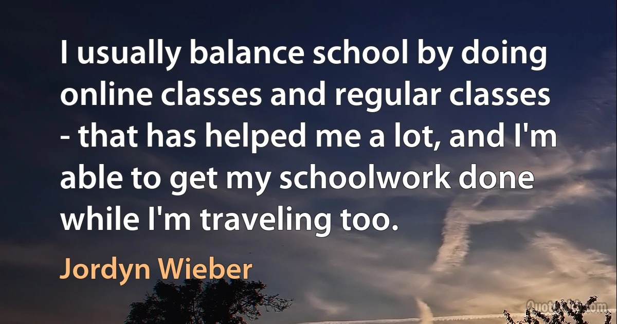 I usually balance school by doing online classes and regular classes - that has helped me a lot, and I'm able to get my schoolwork done while I'm traveling too. (Jordyn Wieber)