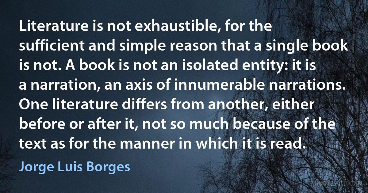 Literature is not exhaustible, for the sufficient and simple reason that a single book is not. A book is not an isolated entity: it is a narration, an axis of innumerable narrations. One literature differs from another, either before or after it, not so much because of the text as for the manner in which it is read. (Jorge Luis Borges)