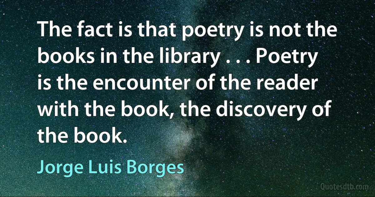 The fact is that poetry is not the books in the library . . . Poetry is the encounter of the reader with the book, the discovery of the book. (Jorge Luis Borges)