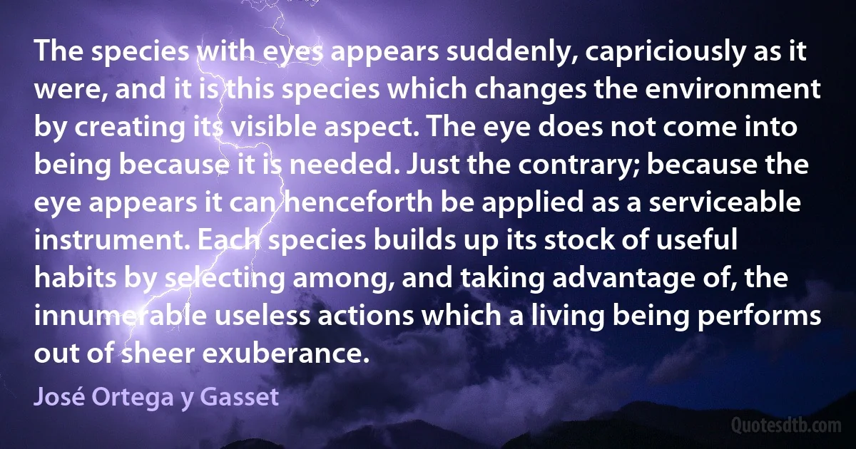 The species with eyes appears suddenly, capriciously as it were, and it is this species which changes the environment by creating its visible aspect. The eye does not come into being because it is needed. Just the contrary; because the eye appears it can henceforth be applied as a serviceable instrument. Each species builds up its stock of useful habits by selecting among, and taking advantage of, the innumerable useless actions which a living being performs out of sheer exuberance. (José Ortega y Gasset)