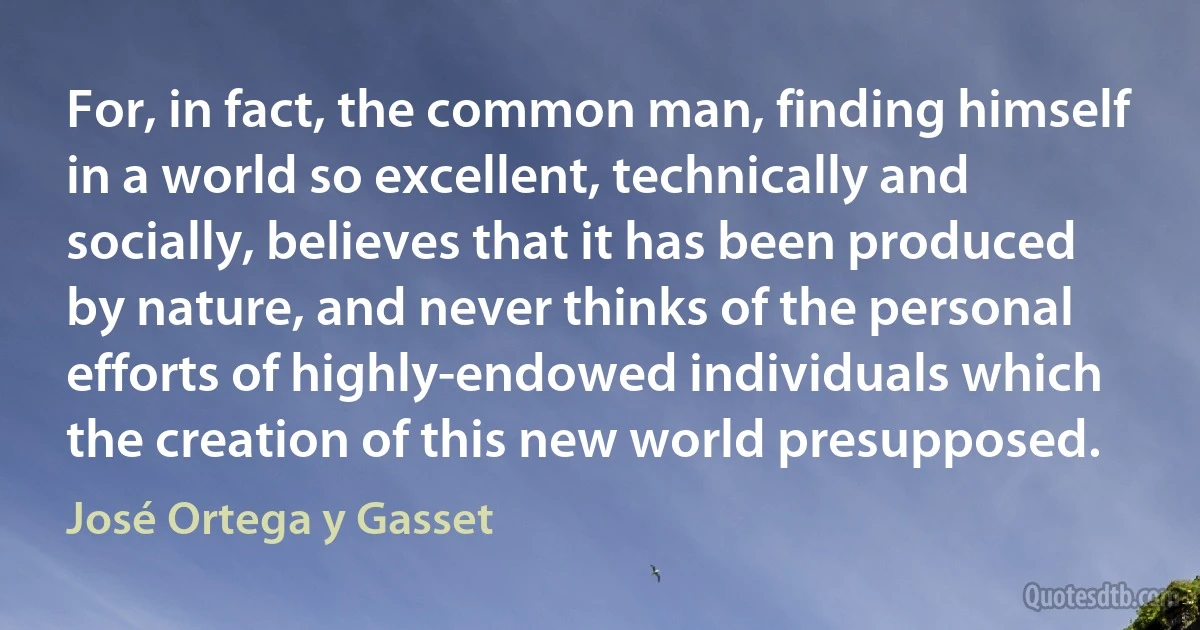 For, in fact, the common man, finding himself in a world so excellent, technically and socially, believes that it has been produced by nature, and never thinks of the personal efforts of highly-endowed individuals which the creation of this new world presupposed. (José Ortega y Gasset)