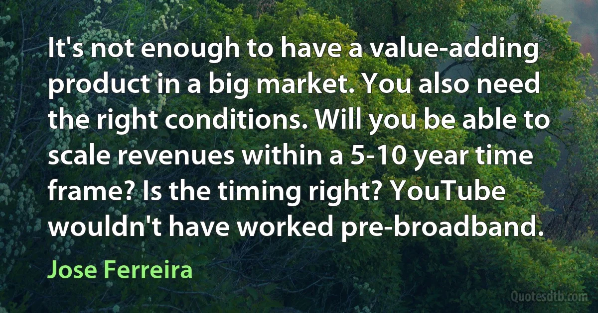 It's not enough to have a value-adding product in a big market. You also need the right conditions. Will you be able to scale revenues within a 5-10 year time frame? Is the timing right? YouTube wouldn't have worked pre-broadband. (Jose Ferreira)