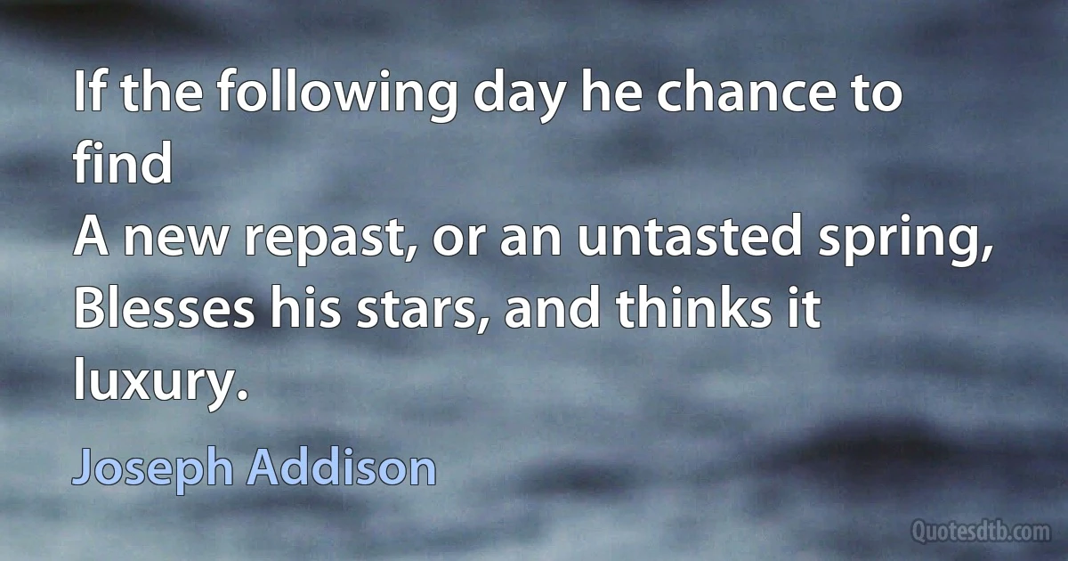 If the following day he chance to find
A new repast, or an untasted spring,
Blesses his stars, and thinks it luxury. (Joseph Addison)