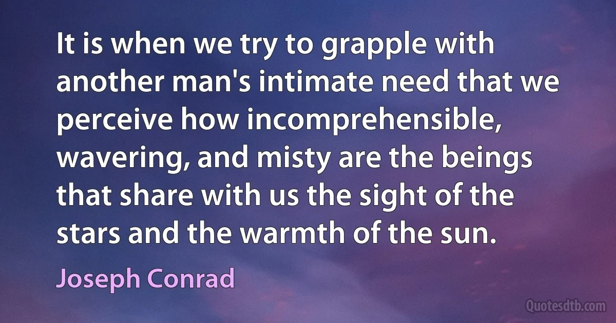 It is when we try to grapple with another man's intimate need that we perceive how incomprehensible, wavering, and misty are the beings that share with us the sight of the stars and the warmth of the sun. (Joseph Conrad)