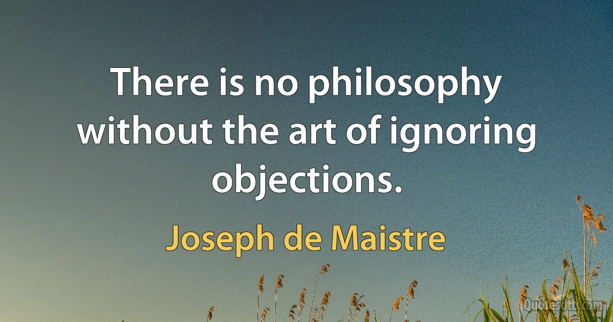 There is no philosophy without the art of ignoring objections. (Joseph de Maistre)