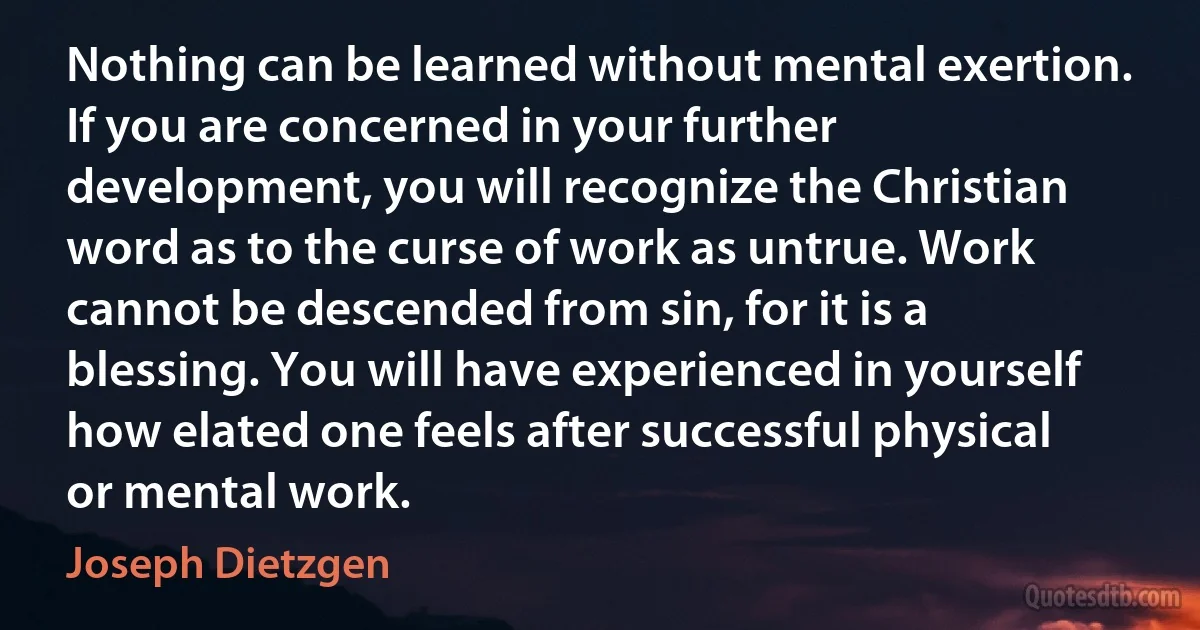 Nothing can be learned without mental exertion. If you are concerned in your further development, you will recognize the Christian word as to the curse of work as untrue. Work cannot be descended from sin, for it is a blessing. You will have experienced in yourself how elated one feels after successful physical or mental work. (Joseph Dietzgen)