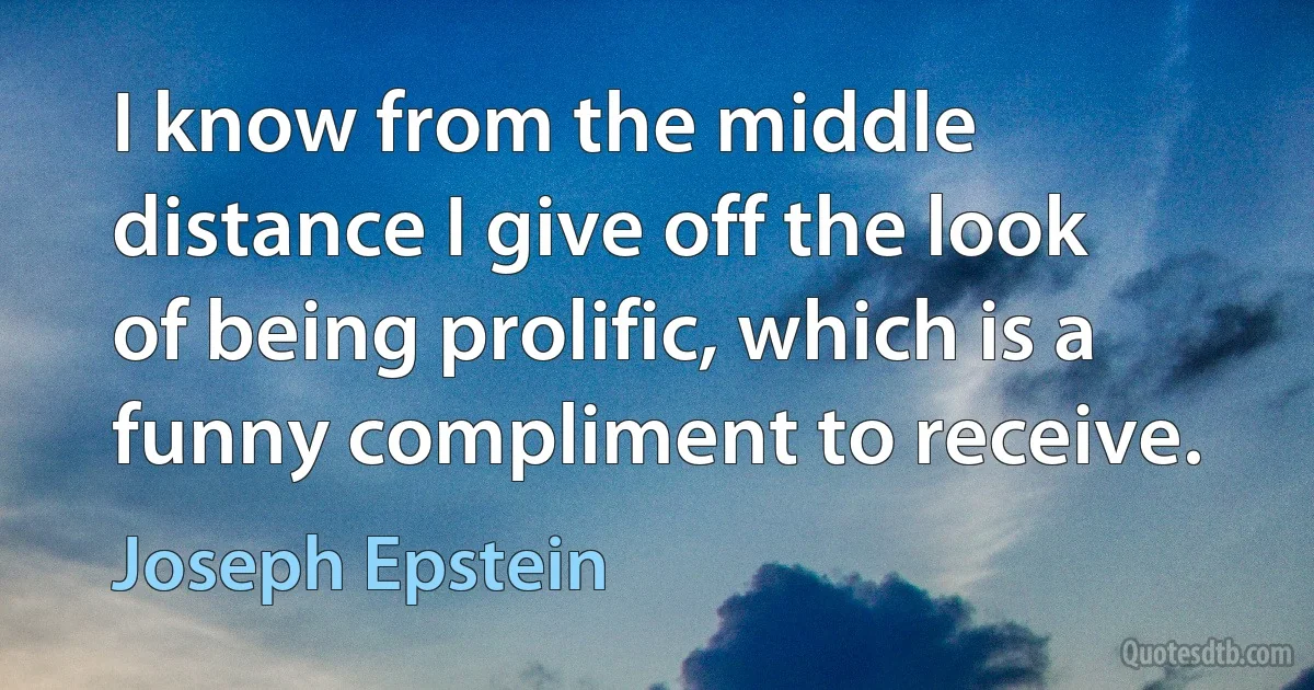 I know from the middle distance I give off the look of being prolific, which is a funny compliment to receive. (Joseph Epstein)