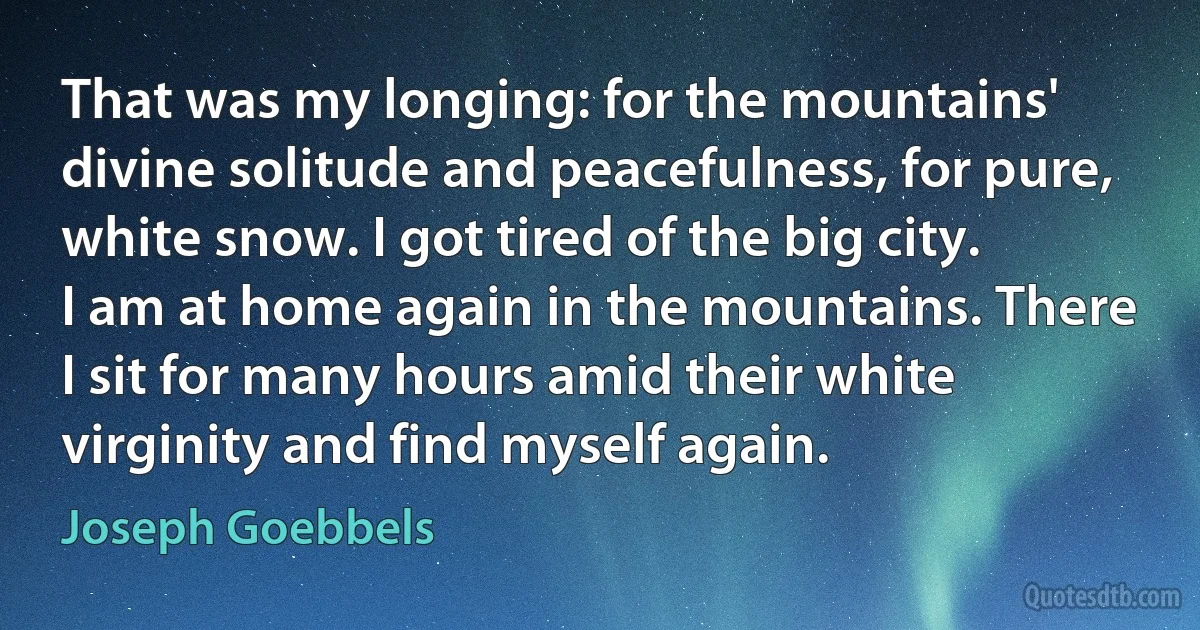 That was my longing: for the mountains' divine solitude and peacefulness, for pure, white snow. I got tired of the big city.
I am at home again in the mountains. There I sit for many hours amid their white virginity and find myself again. (Joseph Goebbels)