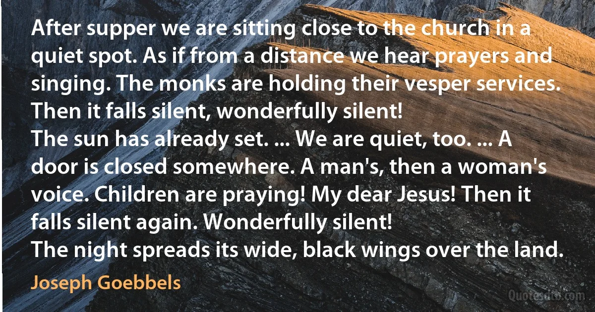 After supper we are sitting close to the church in a quiet spot. As if from a distance we hear prayers and singing. The monks are holding their vesper services. Then it falls silent, wonderfully silent!
The sun has already set. ... We are quiet, too. ... A door is closed somewhere. A man's, then a woman's voice. Children are praying! My dear Jesus! Then it falls silent again. Wonderfully silent!
The night spreads its wide, black wings over the land. (Joseph Goebbels)