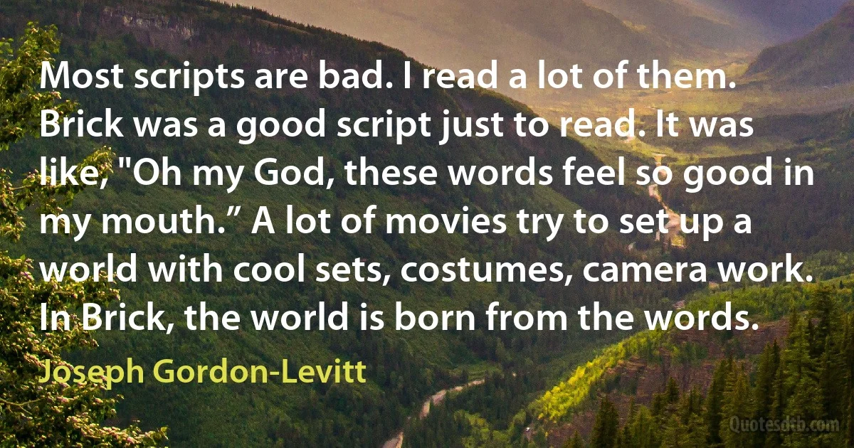 Most scripts are bad. I read a lot of them. Brick was a good script just to read. It was like, "Oh my God, these words feel so good in my mouth.” A lot of movies try to set up a world with cool sets, costumes, camera work. In Brick, the world is born from the words. (Joseph Gordon-Levitt)