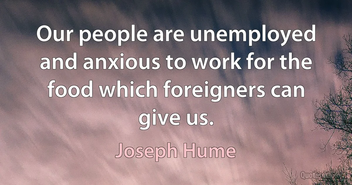 Our people are unemployed and anxious to work for the food which foreigners can give us. (Joseph Hume)