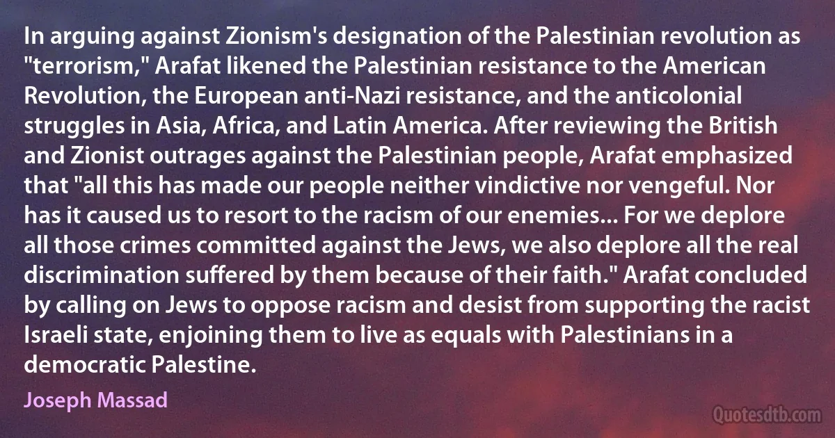 In arguing against Zionism's designation of the Palestinian revolution as "terrorism," Arafat likened the Palestinian resistance to the American Revolution, the European anti-Nazi resistance, and the anticolonial struggles in Asia, Africa, and Latin America. After reviewing the British and Zionist outrages against the Palestinian people, Arafat emphasized that "all this has made our people neither vindictive nor vengeful. Nor has it caused us to resort to the racism of our enemies... For we deplore all those crimes committed against the Jews, we also deplore all the real discrimination suffered by them because of their faith." Arafat concluded by calling on Jews to oppose racism and desist from supporting the racist Israeli state, enjoining them to live as equals with Palestinians in a democratic Palestine. (Joseph Massad)