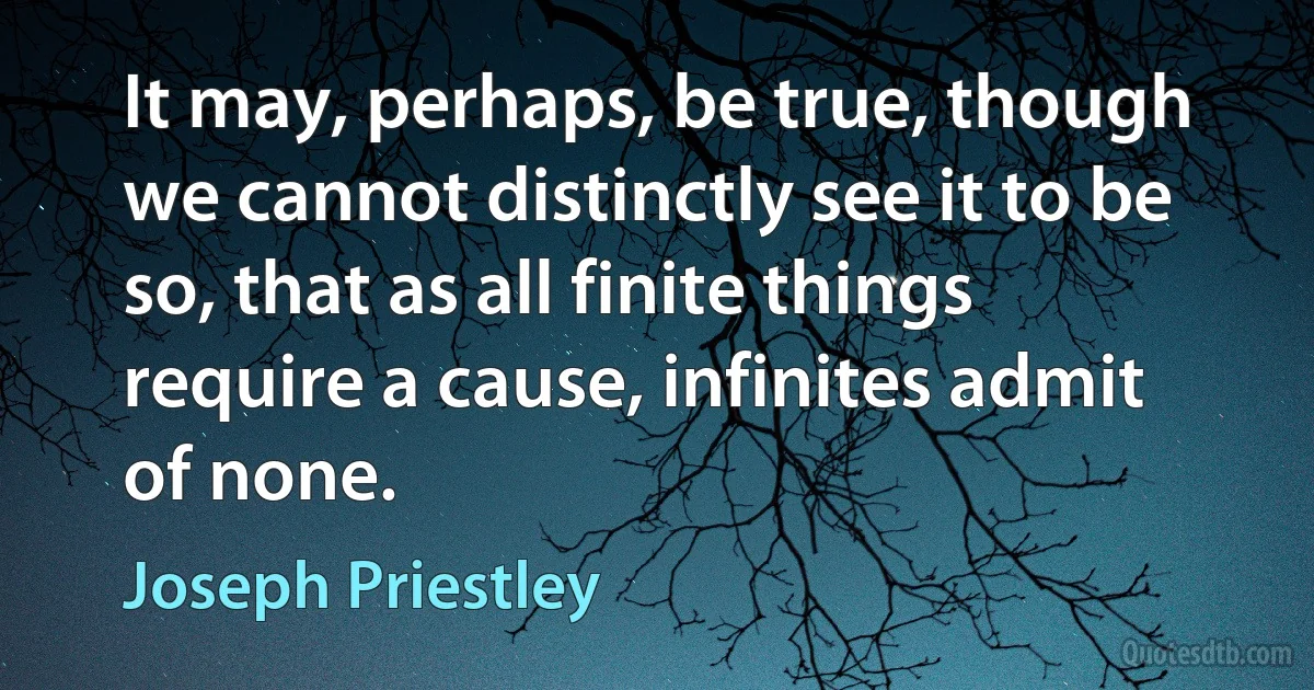 It may, perhaps, be true, though we cannot distinctly see it to be so, that as all finite things require a cause, infinites admit of none. (Joseph Priestley)