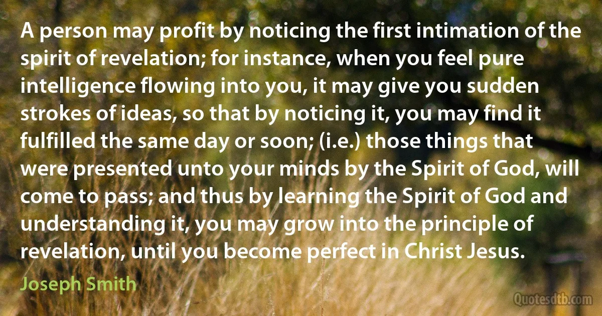 A person may profit by noticing the first intimation of the spirit of revelation; for instance, when you feel pure intelligence flowing into you, it may give you sudden strokes of ideas, so that by noticing it, you may find it fulfilled the same day or soon; (i.e.) those things that were presented unto your minds by the Spirit of God, will come to pass; and thus by learning the Spirit of God and understanding it, you may grow into the principle of revelation, until you become perfect in Christ Jesus. (Joseph Smith)