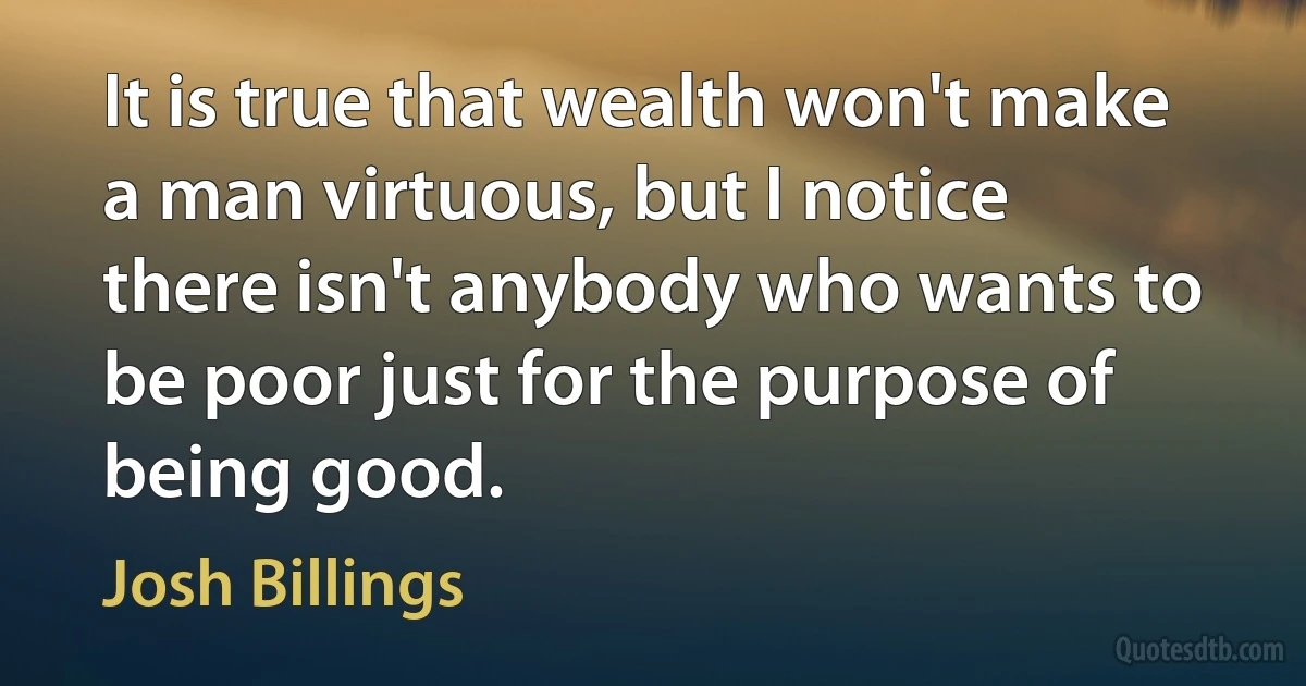 It is true that wealth won't make a man virtuous, but I notice there isn't anybody who wants to be poor just for the purpose of being good. (Josh Billings)