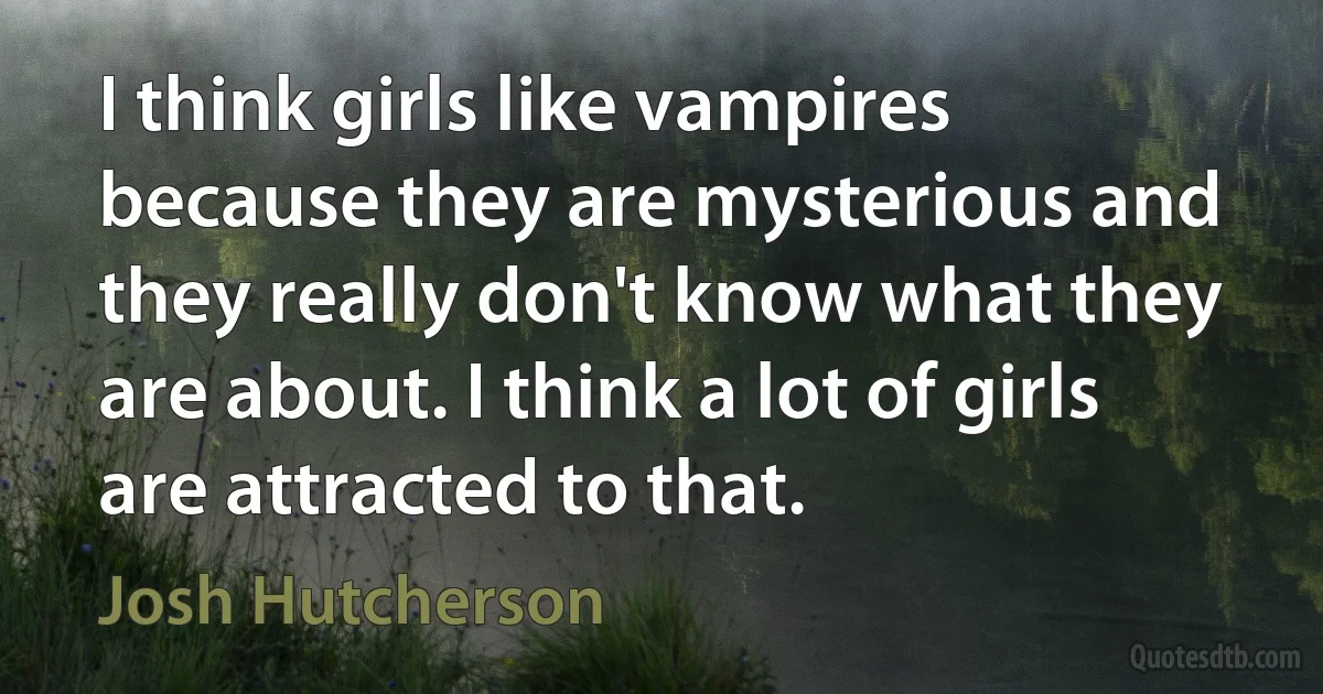 I think girls like vampires because they are mysterious and they really don't know what they are about. I think a lot of girls are attracted to that. (Josh Hutcherson)