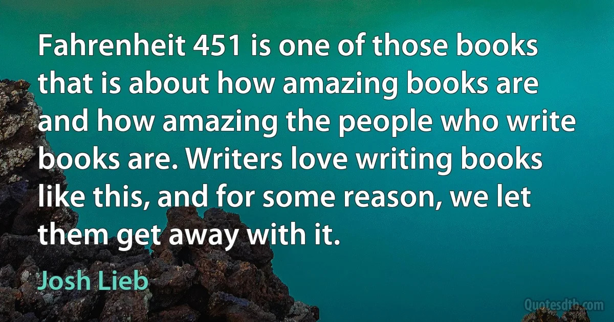 Fahrenheit 451 is one of those books that is about how amazing books are and how amazing the people who write books are. Writers love writing books like this, and for some reason, we let them get away with it. (Josh Lieb)