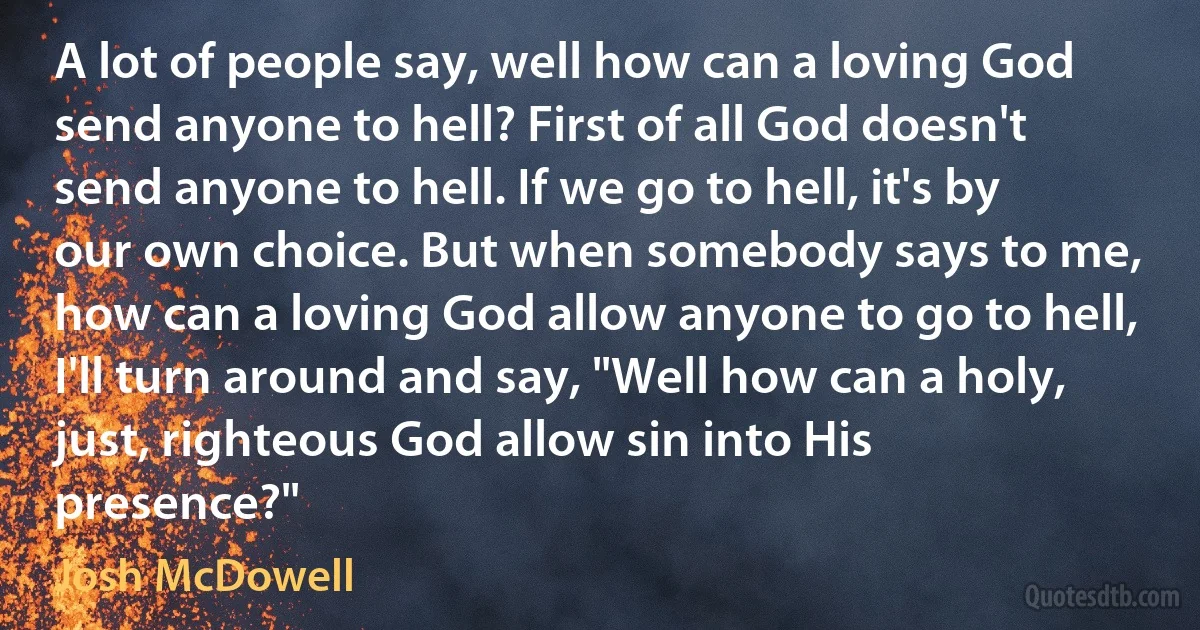 A lot of people say, well how can a loving God send anyone to hell? First of all God doesn't send anyone to hell. If we go to hell, it's by our own choice. But when somebody says to me, how can a loving God allow anyone to go to hell, I'll turn around and say, "Well how can a holy, just, righteous God allow sin into His presence?" (Josh McDowell)