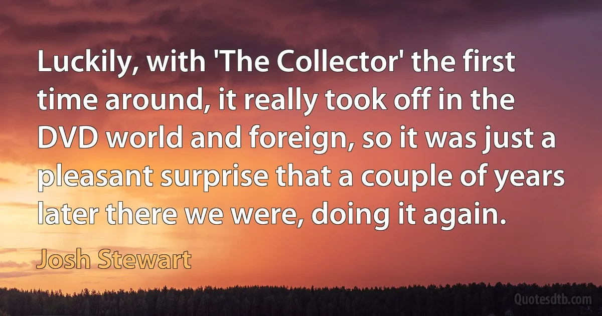 Luckily, with 'The Collector' the first time around, it really took off in the DVD world and foreign, so it was just a pleasant surprise that a couple of years later there we were, doing it again. (Josh Stewart)