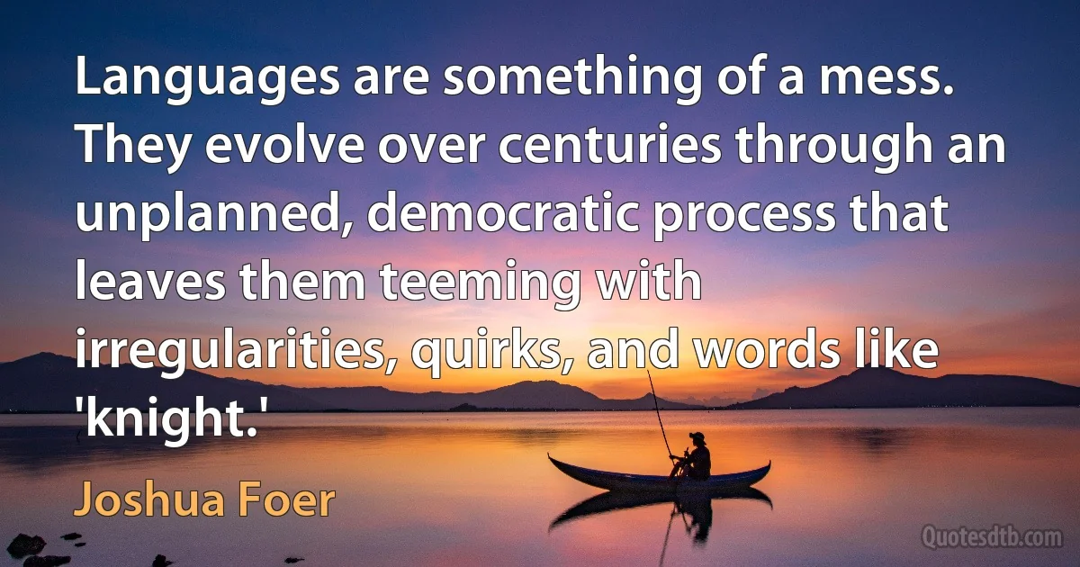 Languages are something of a mess. They evolve over centuries through an unplanned, democratic process that leaves them teeming with irregularities, quirks, and words like 'knight.' (Joshua Foer)