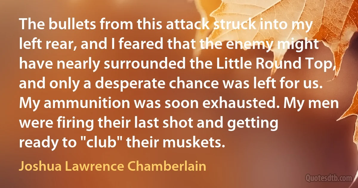 The bullets from this attack struck into my left rear, and I feared that the enemy might have nearly surrounded the Little Round Top, and only a desperate chance was left for us. My ammunition was soon exhausted. My men were firing their last shot and getting ready to "club" their muskets. (Joshua Lawrence Chamberlain)