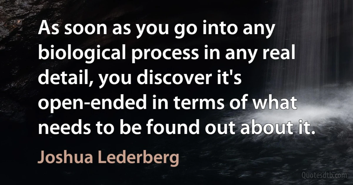 As soon as you go into any biological process in any real detail, you discover it's open-ended in terms of what needs to be found out about it. (Joshua Lederberg)