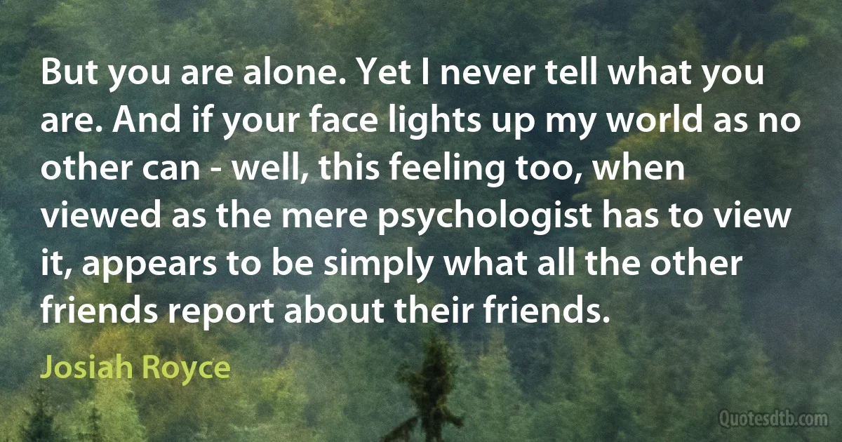 But you are alone. Yet I never tell what you are. And if your face lights up my world as no other can - well, this feeling too, when viewed as the mere psychologist has to view it, appears to be simply what all the other friends report about their friends. (Josiah Royce)