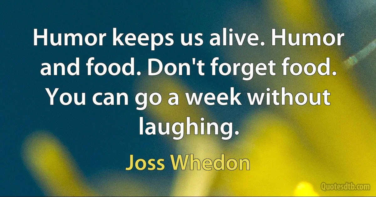 Humor keeps us alive. Humor and food. Don't forget food. You can go a week without laughing. (Joss Whedon)