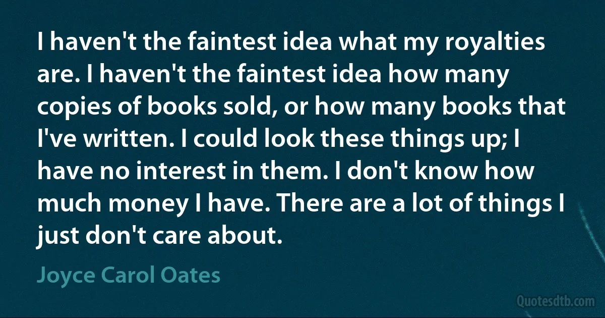 I haven't the faintest idea what my royalties are. I haven't the faintest idea how many copies of books sold, or how many books that I've written. I could look these things up; I have no interest in them. I don't know how much money I have. There are a lot of things I just don't care about. (Joyce Carol Oates)