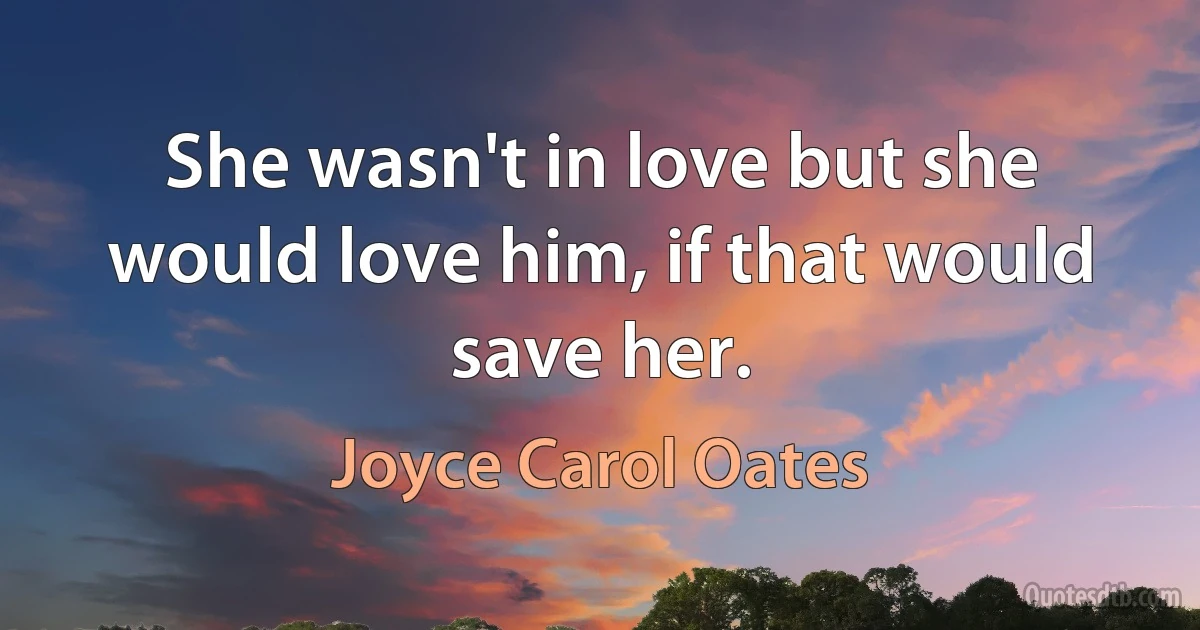 She wasn't in love but she would love him, if that would save her. (Joyce Carol Oates)