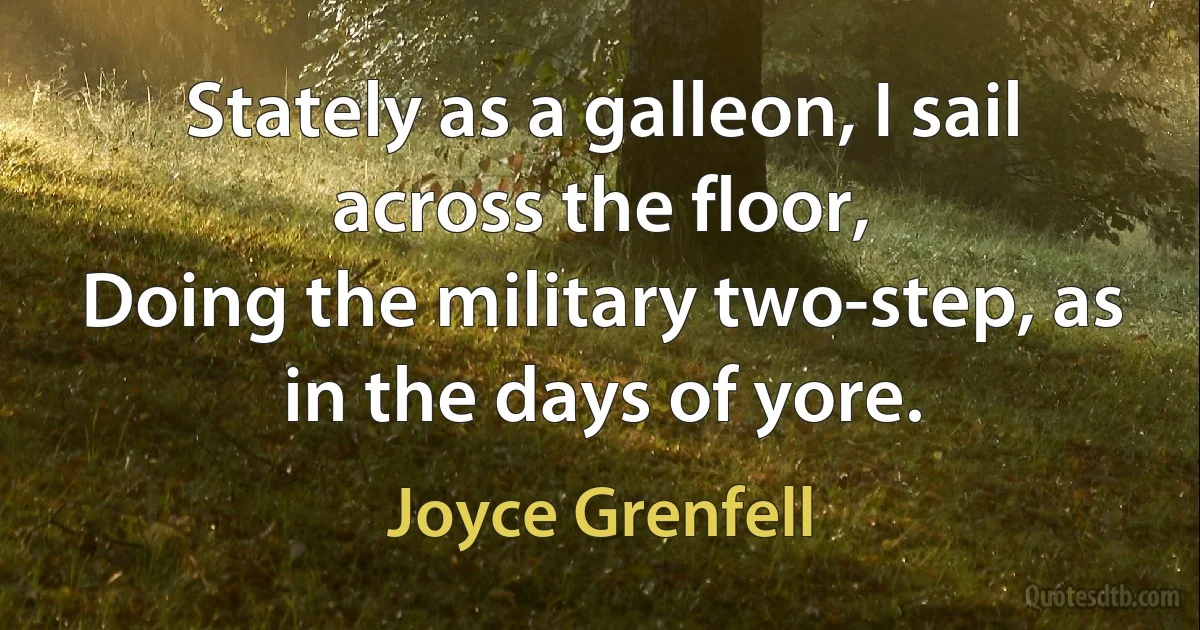 Stately as a galleon, I sail across the floor,
Doing the military two-step, as in the days of yore. (Joyce Grenfell)