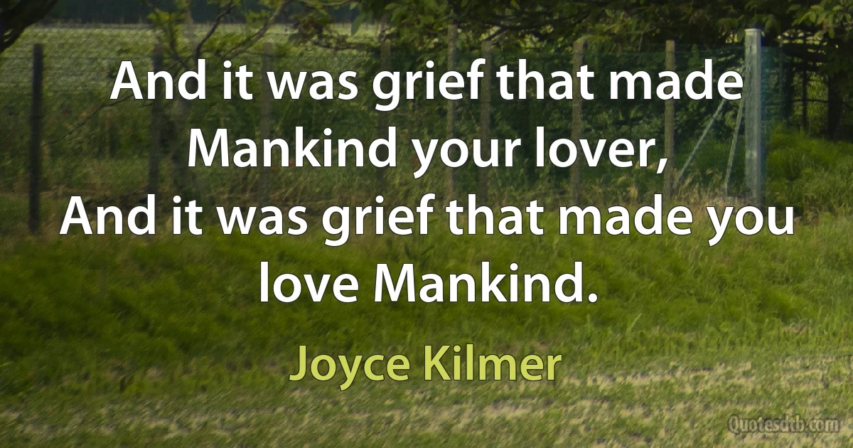 And it was grief that made Mankind your lover,
And it was grief that made you love Mankind. (Joyce Kilmer)