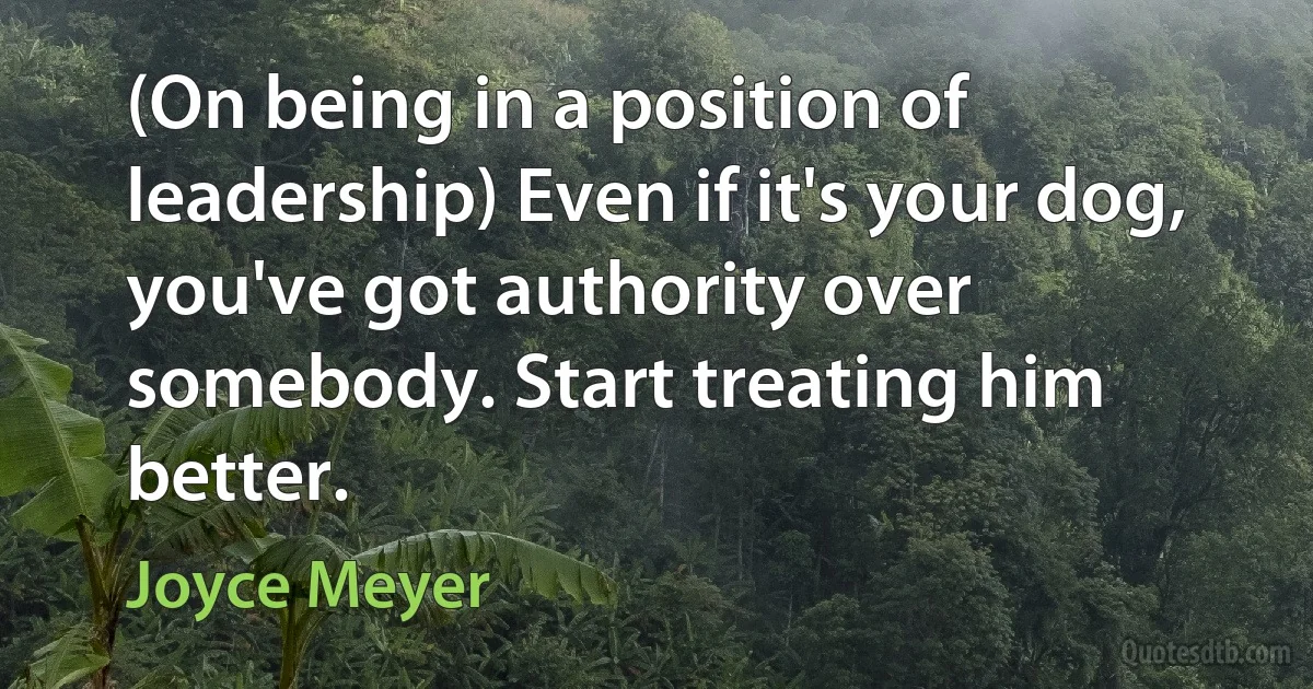 (On being in a position of leadership) Even if it's your dog, you've got authority over somebody. Start treating him better. (Joyce Meyer)