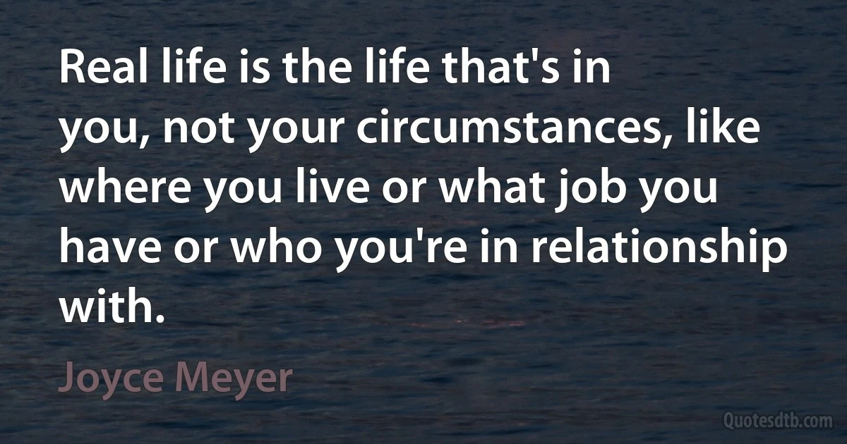 Real life is the life that's in you, not your circumstances, like where you live or what job you have or who you're in relationship with. (Joyce Meyer)