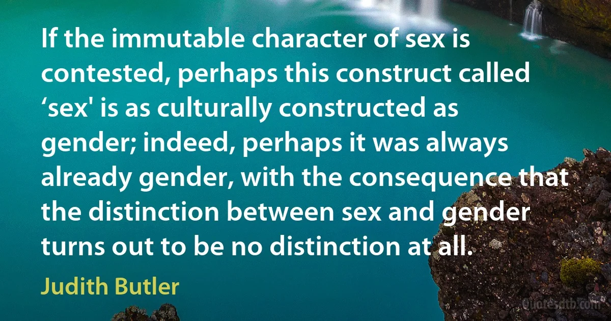 If the immutable character of sex is contested, perhaps this construct called ‘sex' is as culturally constructed as gender; indeed, perhaps it was always already gender, with the consequence that the distinction between sex and gender turns out to be no distinction at all. (Judith Butler)