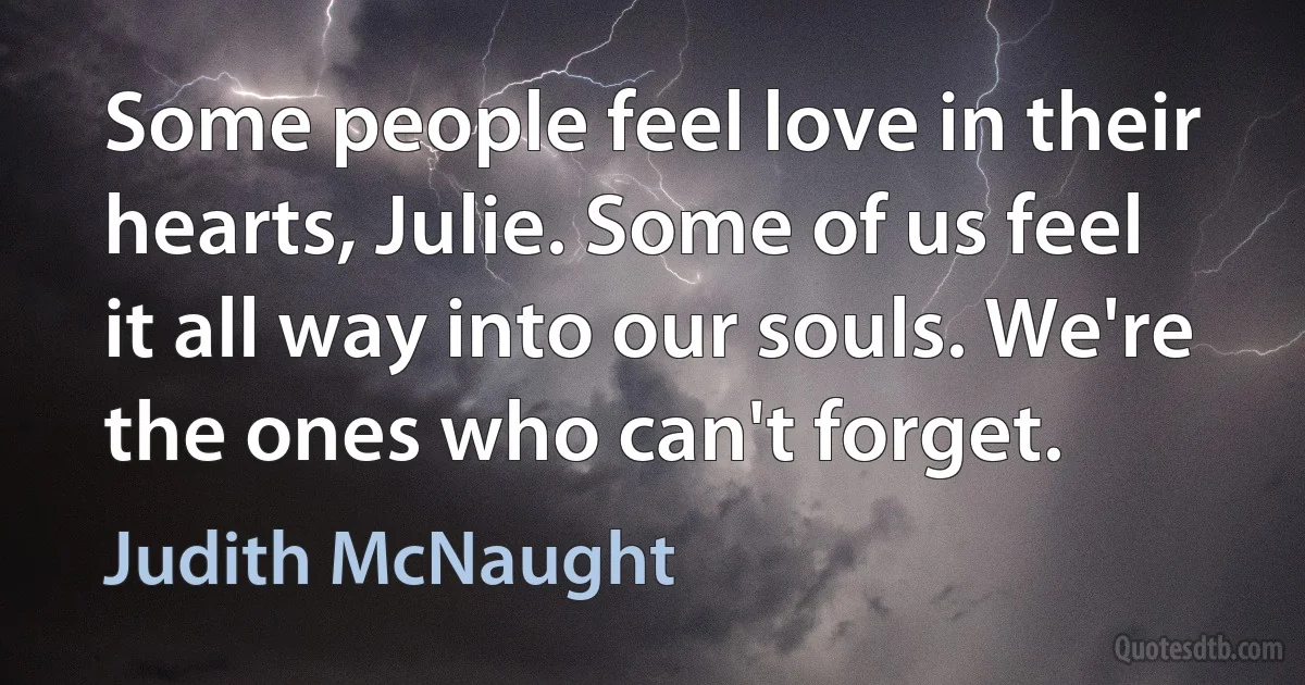 Some people feel love in their hearts, Julie. Some of us feel it all way into our souls. We're the ones who can't forget. (Judith McNaught)