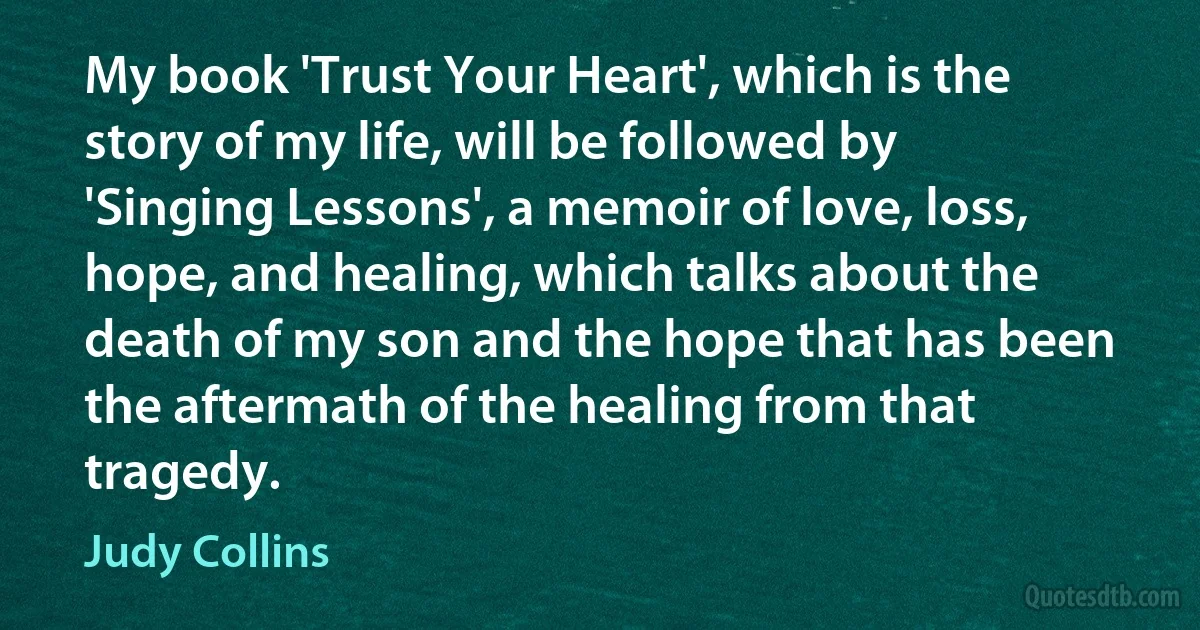 My book 'Trust Your Heart', which is the story of my life, will be followed by 'Singing Lessons', a memoir of love, loss, hope, and healing, which talks about the death of my son and the hope that has been the aftermath of the healing from that tragedy. (Judy Collins)