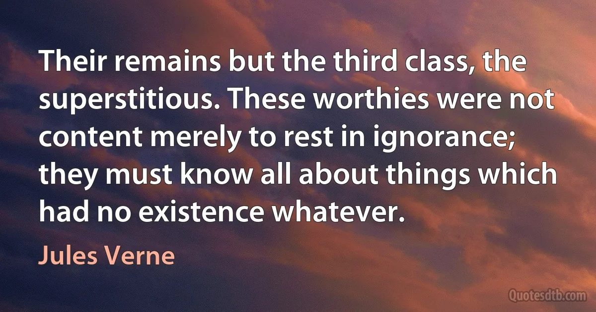 Their remains but the third class, the superstitious. These worthies were not content merely to rest in ignorance; they must know all about things which had no existence whatever. (Jules Verne)